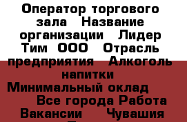 Оператор торгового зала › Название организации ­ Лидер Тим, ООО › Отрасль предприятия ­ Алкоголь, напитки › Минимальный оклад ­ 26 000 - Все города Работа » Вакансии   . Чувашия респ.,Порецкое. с.